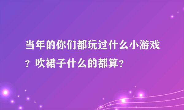当年的你们都玩过什么小游戏？吹裙子什么的都算？