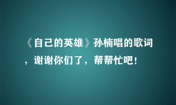 《自己的英雄》孙楠唱的歌词，谢谢你们了，帮帮忙吧！