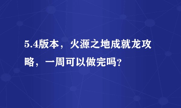 5.4版本，火源之地成就龙攻略，一周可以做完吗？