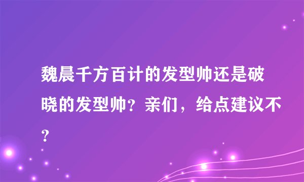 魏晨千方百计的发型帅还是破晓的发型帅？亲们，给点建议不？