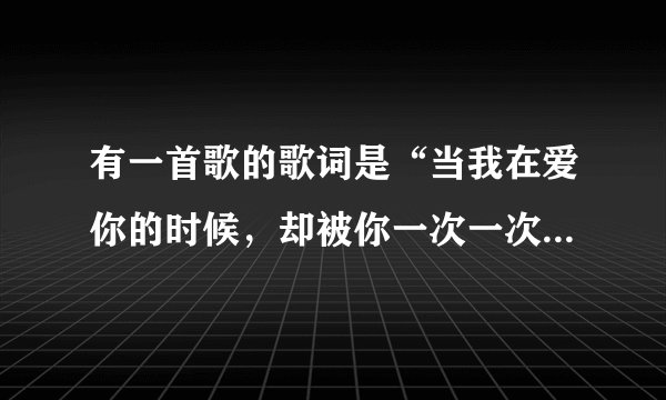 有一首歌的歌词是“当我在爱你的时候，却被你一次一次背离的冷落……”这首歌的歌名叫什么？