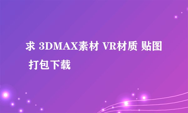 求 3DMAX素材 VR材质 贴图 打包下载