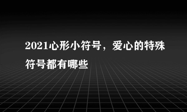 2021心形小符号，爱心的特殊符号都有哪些