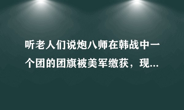 听老人们说炮八师在韩战中一个团的团旗被美军缴获，现保存在美国的一个军事博物馆。至今炮八师虽有三个团
