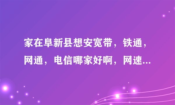 家在阜新县想安宽带，铁通，网通，电信哪家好啊，网速比较快。主要是看电影，浏览网页。谢谢