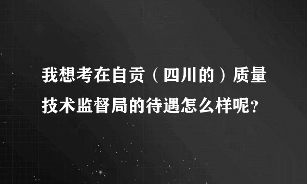 我想考在自贡（四川的）质量技术监督局的待遇怎么样呢？
