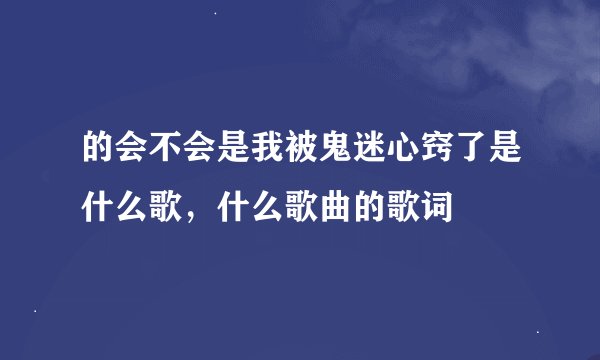 的会不会是我被鬼迷心窍了是什么歌，什么歌曲的歌词
