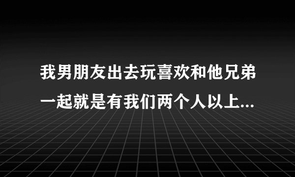 我男朋友出去玩喜欢和他兄弟一起就是有我们两个人以上的，，反正就是喜欢多人一起玩，，这我能理解。。但