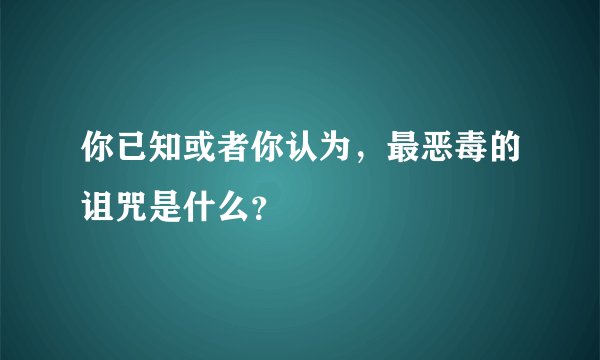 你已知或者你认为，最恶毒的诅咒是什么？