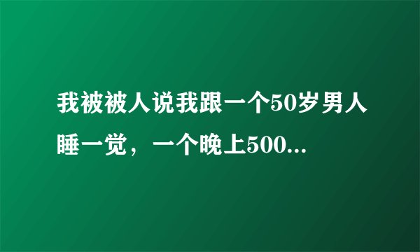 我被被人说我跟一个50岁男人睡一觉，一个晚上5000块，然后一听很生气，当时失去理智在校内网上骂