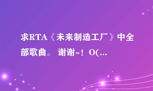 求RTA《未来制造工厂》中全部歌曲。 谢谢~！O(∩_∩)O