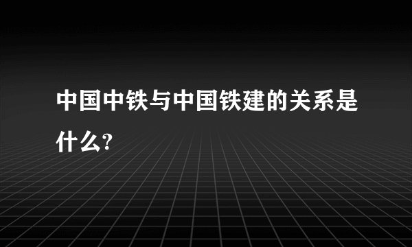 中国中铁与中国铁建的关系是什么?