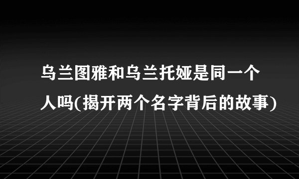 乌兰图雅和乌兰托娅是同一个人吗(揭开两个名字背后的故事)