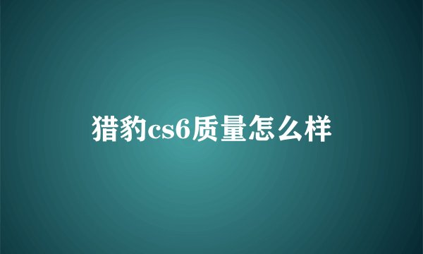 猎豹cs6质量怎么样