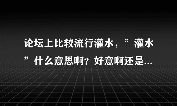 论坛上比较流行灌水，”灌水”什么意思啊？好意啊还是恶意的啊？