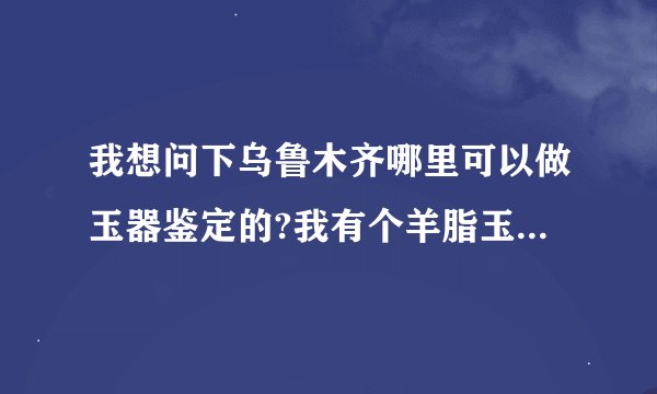 我想问下乌鲁木齐哪里可以做玉器鉴定的?我有个羊脂玉的镯子,想鉴定下...
