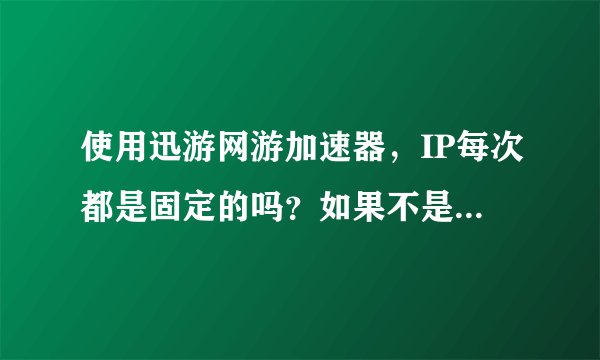 使用迅游网游加速器，IP每次都是固定的吗？如果不是的话请问有什么加速器是每一次的登陆IP都固定的，谢谢