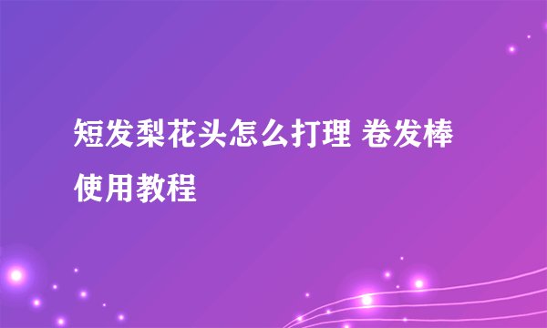 短发梨花头怎么打理 卷发棒使用教程