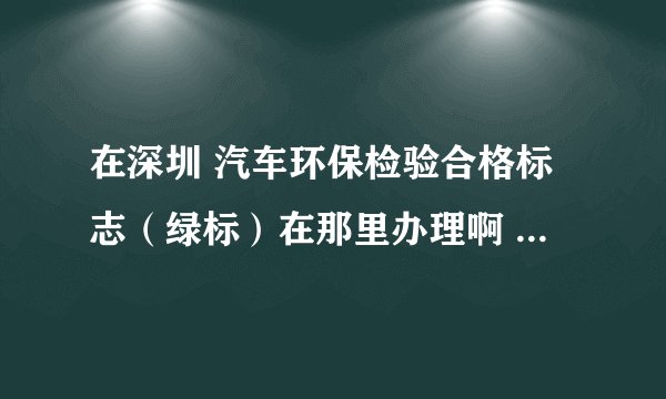 在深圳 汽车环保检验合格标志（绿标）在那里办理啊 最好在松岗可以办理！
