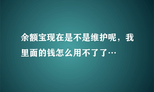 余额宝现在是不是维护呢，我里面的钱怎么用不了了…