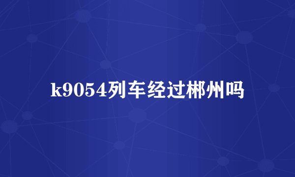 k9054列车经过郴州吗