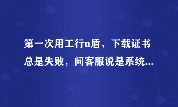 第一次用工行u盾，下载证书总是失败，问客服说是系统不兼容，我的是win7 家庭普通版。求大神解救。