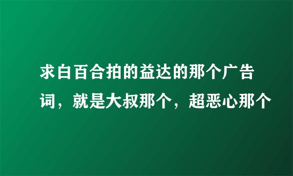 求白百合拍的益达的那个广告词，就是大叔那个，超恶心那个