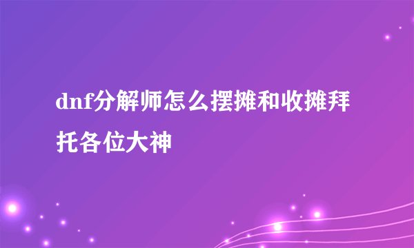 dnf分解师怎么摆摊和收摊拜托各位大神