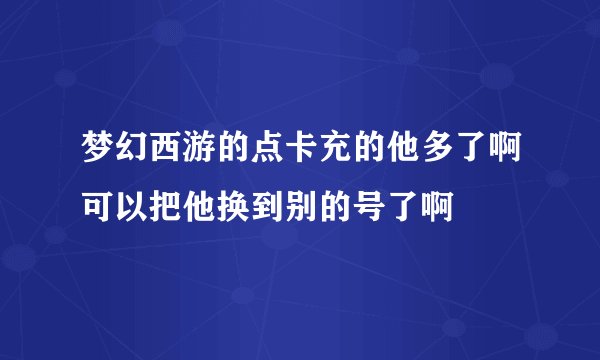梦幻西游的点卡充的他多了啊可以把他换到别的号了啊