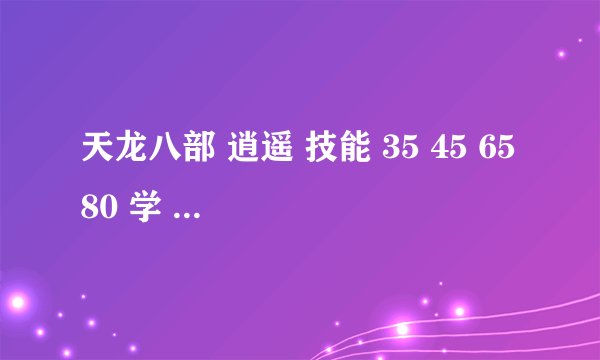 天龙八部 逍遥 技能 35 45 65 80 学 那个是打怪用的 这几个有什么用 详细 谢谢 要手工的