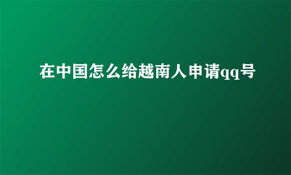 在中国怎么给越南人申请qq号