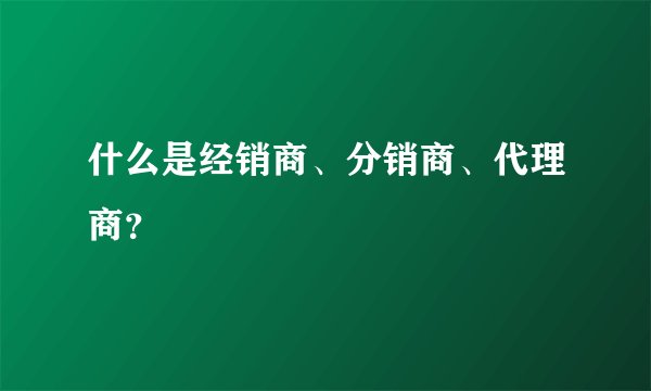 什么是经销商、分销商、代理商？
