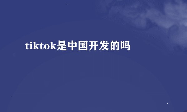 tiktok是中国开发的吗