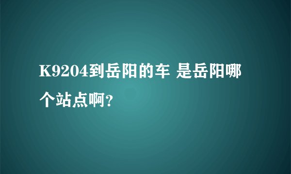 K9204到岳阳的车 是岳阳哪个站点啊？