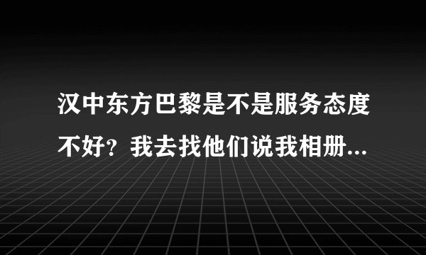 汉中东方巴黎是不是服务态度不好？我去找他们说我相册有问题，他们比我还凶~我........