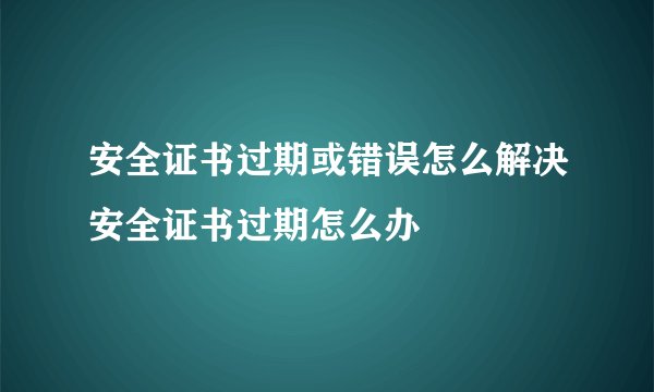 安全证书过期或错误怎么解决安全证书过期怎么办