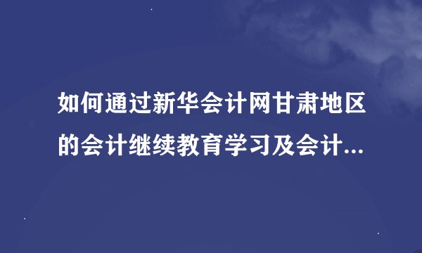 如何通过新华会计网甘肃地区的会计继续教育学习及会计证年检?