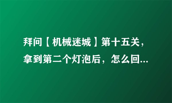 拜问【机械迷城】第十五关，拿到第二个灯泡后，怎么回到电梯里去？