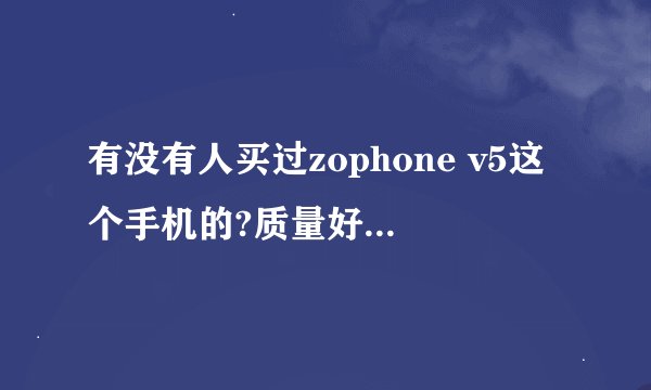有没有人买过zophone v5这个手机的?质量好不好?解释具体点，我想买一台啊！
