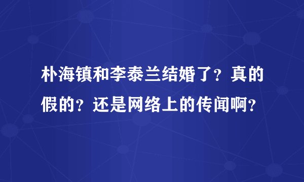 朴海镇和李泰兰结婚了？真的假的？还是网络上的传闻啊？