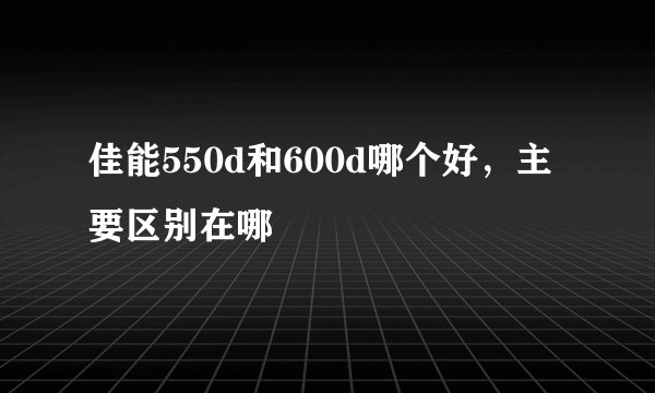 佳能550d和600d哪个好，主要区别在哪