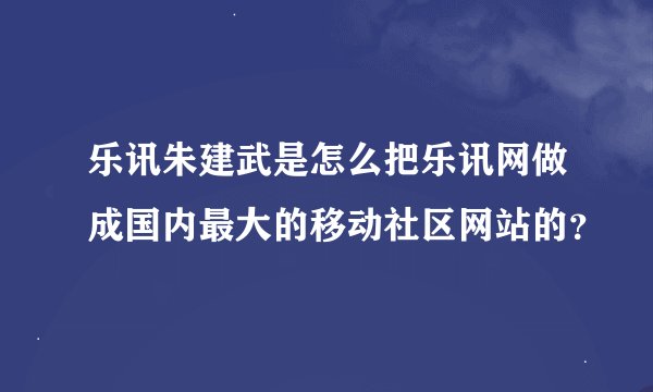 乐讯朱建武是怎么把乐讯网做成国内最大的移动社区网站的？