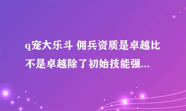q宠大乐斗 佣兵资质是卓越比不是卓越除了初始技能强一点以后修炼有什么区别有什么区别？
