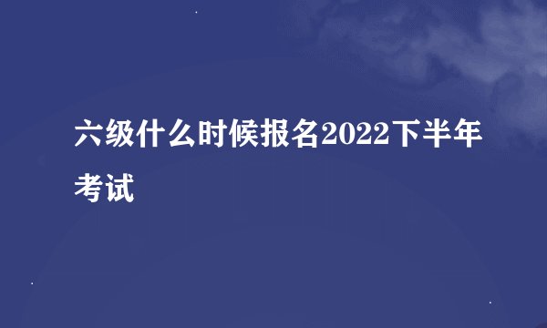 六级什么时候报名2022下半年考试