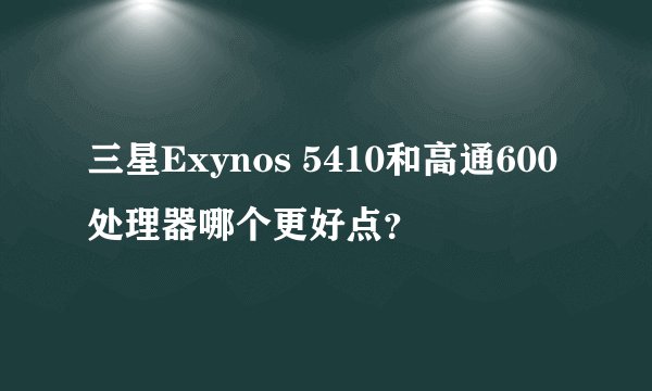 三星Exynos 5410和高通600处理器哪个更好点？