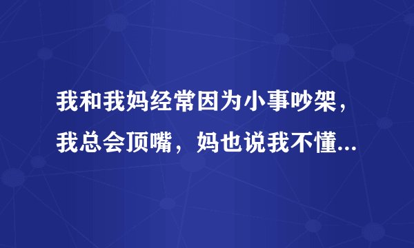 我和我妈经常因为小事吵架，我总会顶嘴，妈也说我不懂事，我不知道该怎样改善我们两之间的关系？