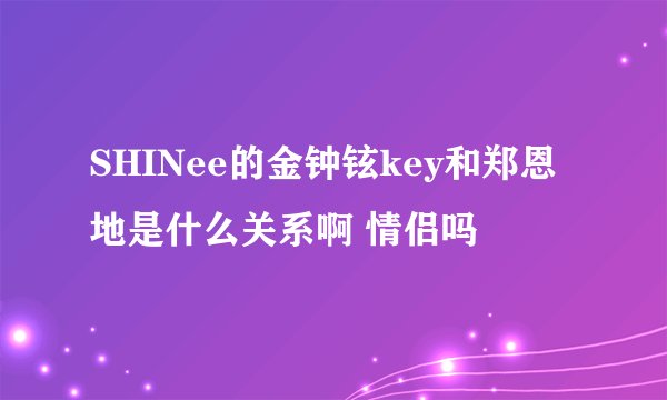 SHINee的金钟铉key和郑恩地是什么关系啊 情侣吗