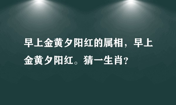 早上金黄夕阳红的属相，早上金黄夕阳红。猜一生肖？