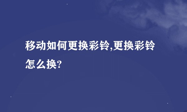 移动如何更换彩铃,更换彩铃怎么换?
