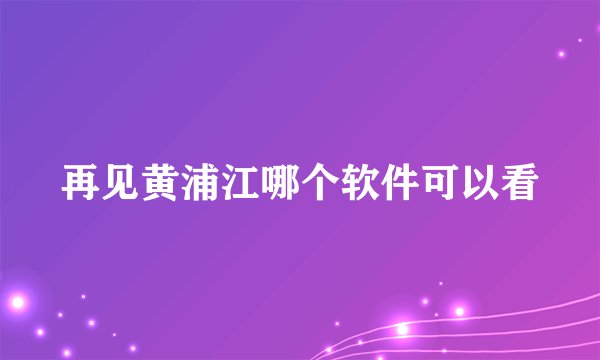 再见黄浦江哪个软件可以看